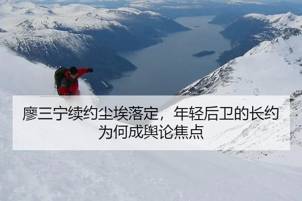 廖三宁续约尘埃落定，年轻后卫的长约为何成舆论焦点